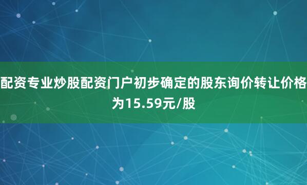 配资专业炒股配资门户初步确定的股东询价转让价格为15.59元/股