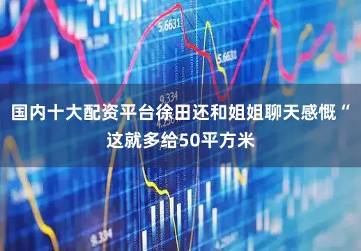 国内十大配资平台徐田还和姐姐聊天感慨“这就多给50平方米