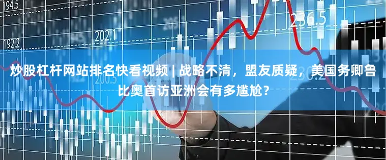 炒股杠杆网站排名快看视频 | 战略不清，盟友质疑，美国务卿鲁比奥首访亚洲会有多尴尬？