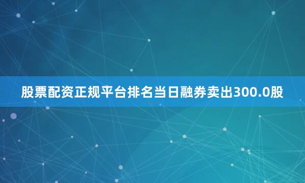 股票配资正规平台排名当日融券卖出300.0股