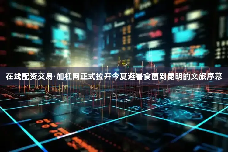 在线配资交易·加杠网正式拉开今夏避暑食菌到昆明的文旅序幕