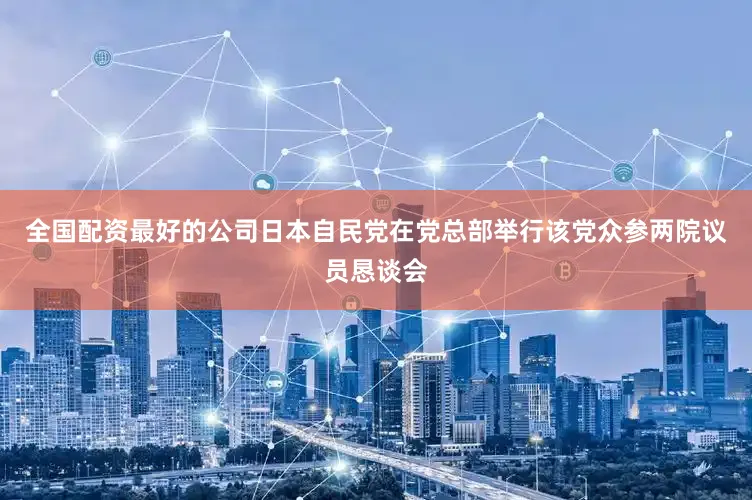 全国配资最好的公司日本自民党在党总部举行该党众参两院议员恳谈会