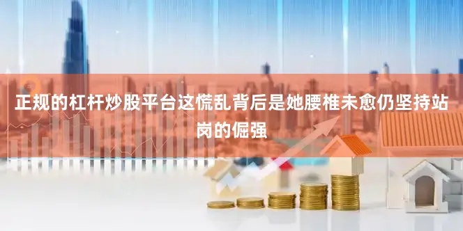 正规的杠杆炒股平台这慌乱背后是她腰椎未愈仍坚持站岗的倔强