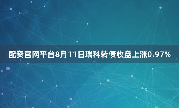 配资官网平台8月11日瑞科转债收盘上涨0.97%