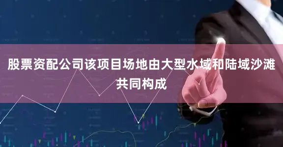 股票资配公司该项目场地由大型水域和陆域沙滩共同构成