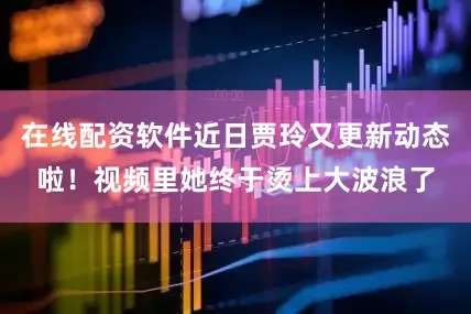 在线配资软件近日贾玲又更新动态啦！视频里她终于烫上大波浪了
